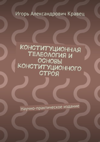 Игорь Александрович Кравец. Конституционная телеология и основы конституционного строя. Научно-практическое издание