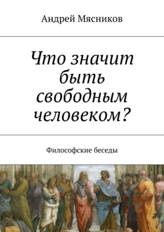 Андрей Геннадьевич Мясников. Что значит быть свободным человеком? Философские беседы