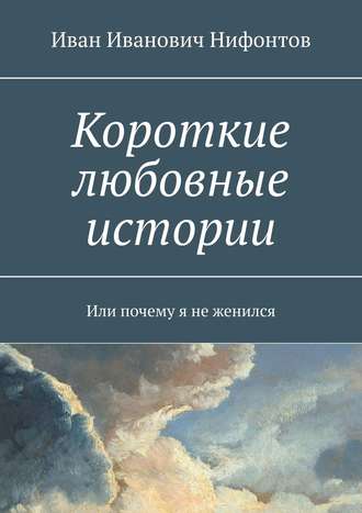 Иван Иванович Нифонтов. Короткие любовные истории. Или почему я не женился