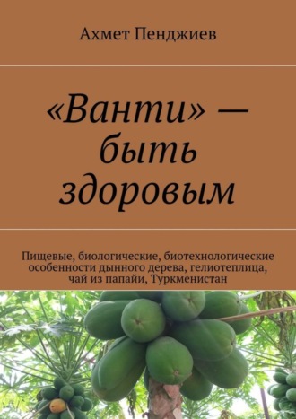 Обложка книги ««Ванти» – быть здоровым. Пищевые, биологические, биотехнологические особенности дынного дерева, гелиотеплица, чай из папайи, Туркменистан»