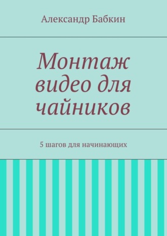 Обложка книги «Монтаж видео для чайников. 5 шагов для начинающих»