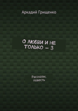 Аркадий Александрович Грищенко. О любви и не только – 3. Рассказы, повесть