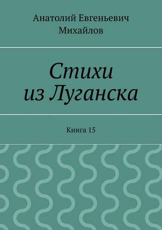 Анатолий Евгеньевич Михайлов. Стихи из Луганска. Книга 15