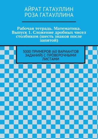 Айрат Мухамедович Гатауллин. Рабочая тетрадь. Математика. Выпуск 1. Сложение дробных чисел столбиком (шесть знаков после запятой). 3000 примеров (60 вариантов заданий) с проверочными листами