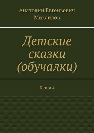 Анатолий Евгеньевич Михайлов. Детские сказки (обучалки). Книга 4