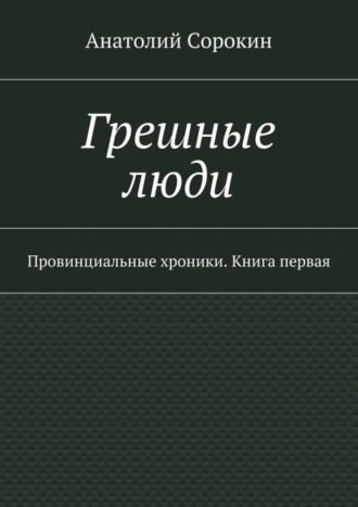 Анатолий Михайлович Сорокин. Грешные люди. Провинциальные хроники. Книга первая