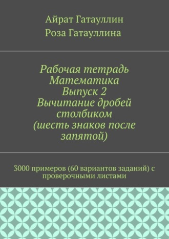 Айрат Мухамедович Гатауллин. Рабочая тетрадь. Математика. Выпуск 2. Вычитание дробей столбиком (шесть знаков после запятой). 3000 примеров (60 вариантов заданий) с проверочными листами