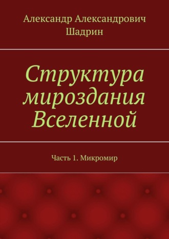 Александр Александрович Шадрин. Структура мироздания Вселенной. Часть 1. Микромир