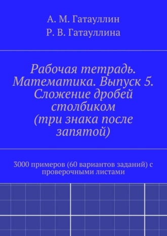 Айрат Мухамедович Гатауллин. Рабочая тетрадь. Математика. Выпуск 5. Сложение дробей столбиком (три знака после запятой). 3000 примеров (60 вариантов заданий) с проверочными листами