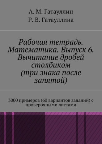 Айрат Мухамедович Гатауллин. Рабочая тетрадь. Математика. Выпуск 6. Вычитание дробей столбиком (три знака после запятой). 3000 примеров (60 вариантов заданий) с проверочными листами