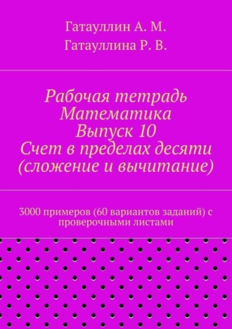 Айрат Мухамедович Гатауллин. Рабочая тетрадь. Математика. Выпуск 10. Счет в пределах десяти (сложение и вычитание). 3000 примеров (60 вариантов заданий) с проверочными листами