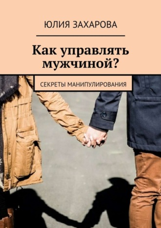 Юлия Захарова. Как управлять мужчиной? Секреты манипулирования