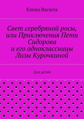 Елена Васюта. Свет серебряной росы, или Приключения Пети Сидорова и его одноклассницы Лизы Курочкиной. Для детей