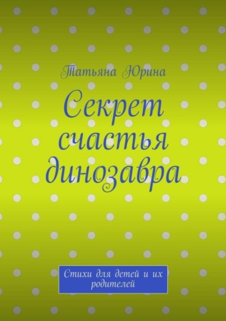 Татьяна Юрина. Секрет счастья динозавра. Стихи для детей и их родителей