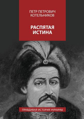 Петр Петрович Котельников. Распятая истина. Правдивая история Украины