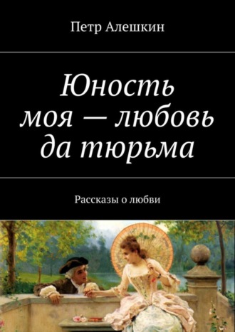 Петр Алешкин. Юность моя – любовь да тюрьма. Рассказы о любви