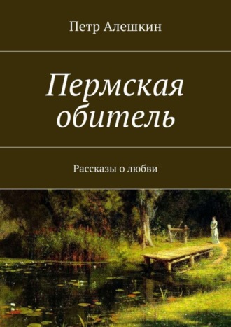 Петр Алешкин. Пермская обитель. Рассказы о любви