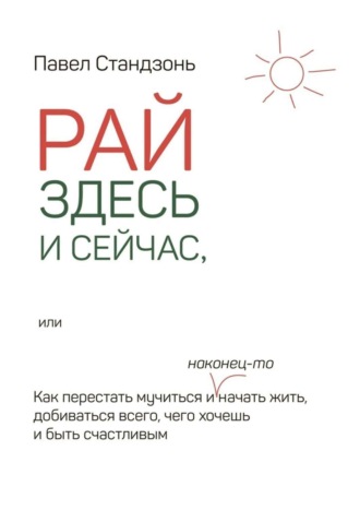 Павел Стандзонь. Рай здесь и сейчас, или Как перестать мучиться и наконец-то начать жить, добиваться всего, чего хочешь и быть счастливым