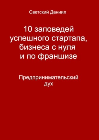 Даниил Светский. 10 заповедей успешного стартапа, бизнеса с нуля и по франшизе. Предпринимательский дух