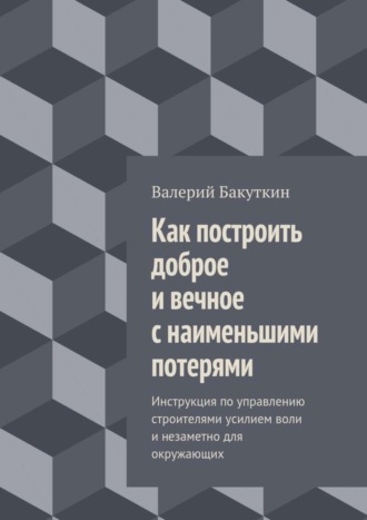 Валерий Васильевич Бакуткин. Как построить доброе и вечное с наименьшими потерями. Инструкция по управлению строителями усилием воли и незаметно для окружающих