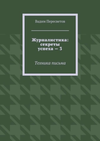 Вадим Валерьевич Пересветов. Журналистика: секреты успеха – 3. Техника письма