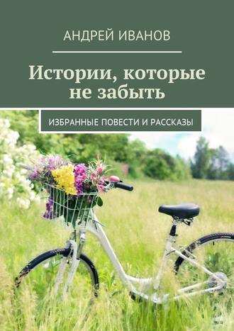 Андрей Иванов. Истории, которые не забыть. Избранные повести и рассказы