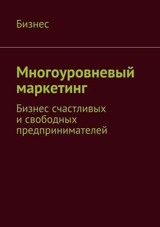 Бизнес. Многоуровневый маркетинг. Бизнес счастливых и свободных предпринимателей