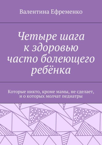 Обложка книги «Четыре шага к здоровью часто болеющего ребёнка. Которые никто, кроме мамы, не сделает, и о которых молчат педиатры»
