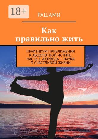 Обложка книги «Как правильно жить. Практикум приближения к абсолютной истине. Часть 2. Аюрведа – наука о счастливой жизни»
