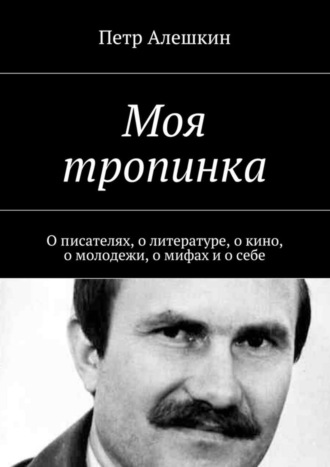 Петр Алешкин. Моя тропинка. О писателях, о литературе, о кино, о молодежи, о мифах и о себе