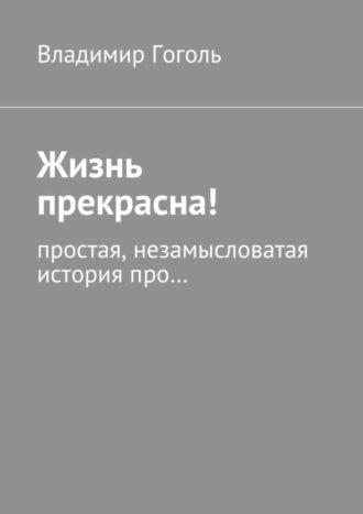 Владимир Павлович Гоголь. Жизнь прекрасна! Простая, незамысловатая история про…