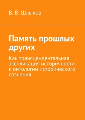 В. В. Шлыков. Память прошлых других. Как трансцендентальная экспликация историчности: к онтологии исторического сознания