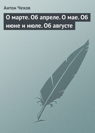 Антон Чехов. О марте. Об апреле. О мае. Об июне и июле. Об августе