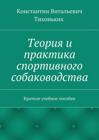 Константин Витальевич Тихоньких. Теория и практика спортивного собаководства. Краткое учебное пособие