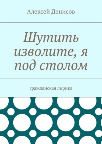 Алексей Викторович Денисов. Шутить изволите, я под столом. Гражданская лирика