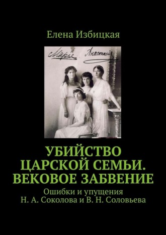 Обложка книги «Убийство царской семьи. Вековое забвение. Ошибки и упущения Н. А. Соколова и В. Н. Соловьева»