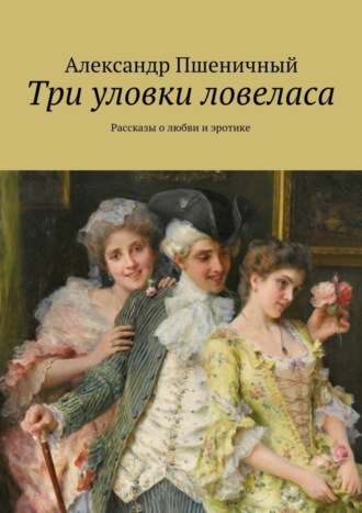 Александр Владимирович Пшеничный. Три уловки ловеласа. Рассказы о любви и эротике