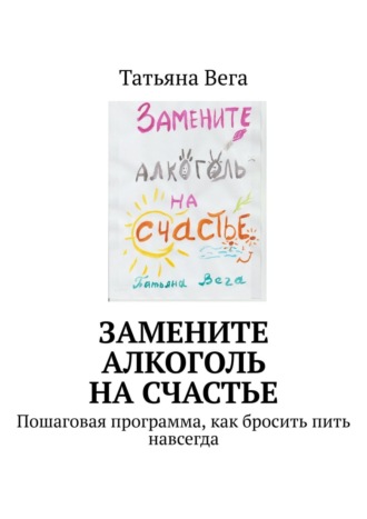 Татьяна Вега. Замените алкоголь на счастье. Пошаговая программа, как бросить пить навсегда