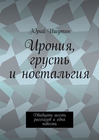 Юрий Ишутин. Ирония, грусть и ностальгия. Двадцать шесть рассказов и одна повесть