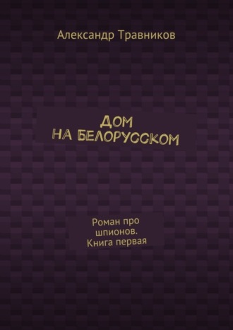 Александр Травников. Дом на Белорусском. Роман про шпионов. Книга первая