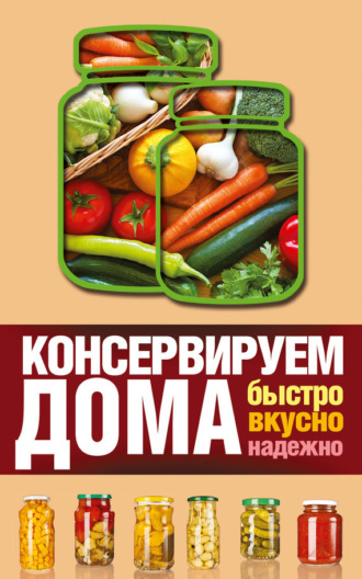 Обложка книги «Консервируем дома. Быстро, вкусно, надежно»