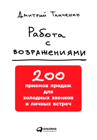 Дмитрий Ткаченко. Работа с возражениями: 200 приемов продаж для холодных звонков и личных встреч