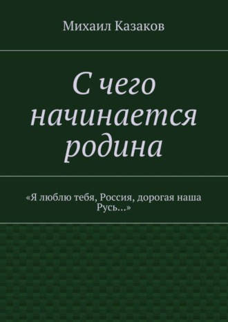 Михаил Петрович Казаков. С чего начинается родина. «Я люблю тебя, Россия, дорогая наша Русь…»