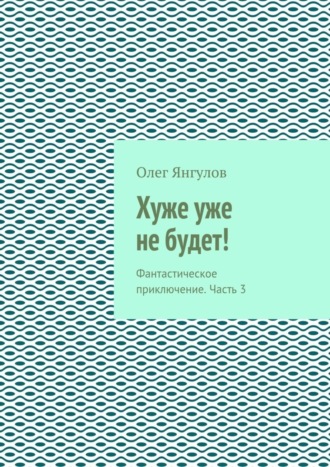 Олег Михайлович Янгулов. Хуже уже не будет! Фантастическое приключение. Часть 3