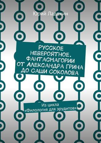 Юрий Дмитриевич Ладохин. Русское невероятное. Фантасмагории от Александра Грина до Саши Соколова. Из цикла «Филология для эрудитов»