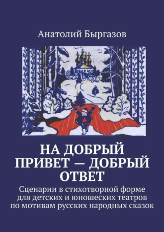 Анатолий Николаевич Быргазов. На добрый привет – добрый ответ. Сценарии в стихотворной форме для детских и юношеских театров по мотивам русских народных сказок