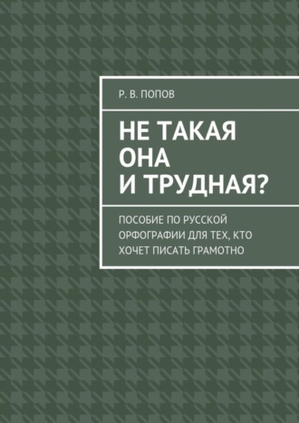 Р. В. Попов. Не такая она и трудная? Пособие по русской орфографии для тех, кто хочет писать грамотно