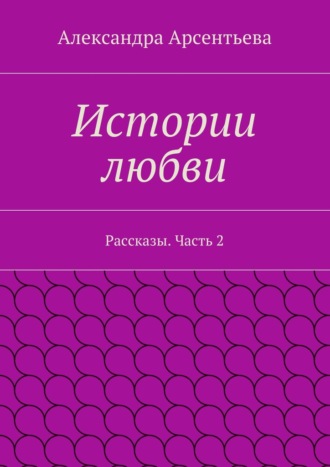 Александра Арсентьева. Истории любви. Рассказы. Часть 2