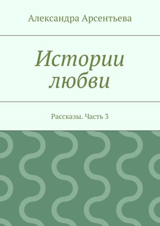 Александра Арсентьева. Истории любви. Рассказы. Часть 3