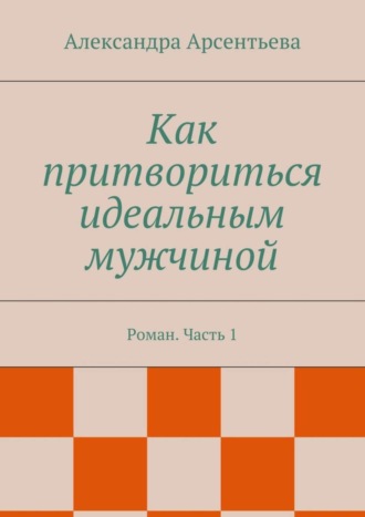 Александра Арсентьева. Как притвориться идеальным мужчиной. Роман. Часть 1